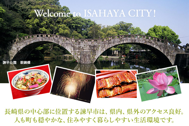 Welcome to ISAHAYA CITY! 長崎県の中心部に位置する諫早市は、県内、県外のアクセス良好。人も町も穏やかな、住みやすく暮らしやすい生活環境です。